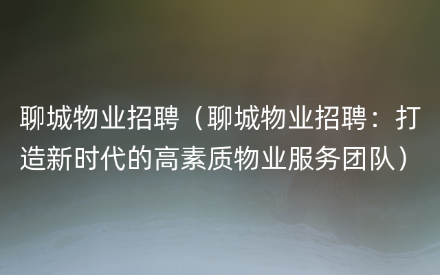 聊城物业招聘（聊城物业招聘：打造新时代的高素质物业服务团队）