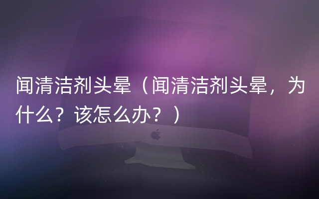 闻清洁剂头晕（闻清洁剂头晕，为什么？该怎么办？）