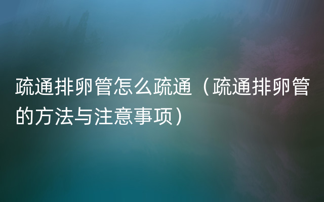 疏通排卵管怎么疏通（疏通排卵管的方法与注意事项）