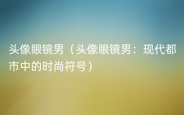 头像眼镜男（头像眼镜男：现代都市中的时尚符号）