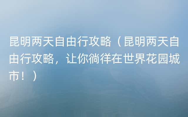 昆明两天自由行攻略（昆明两天自由行攻略，让你徜徉在世界花园城市！）