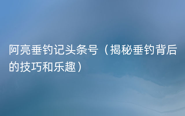 阿亮垂钓记头条号（揭秘垂钓背后的技巧和乐趣）