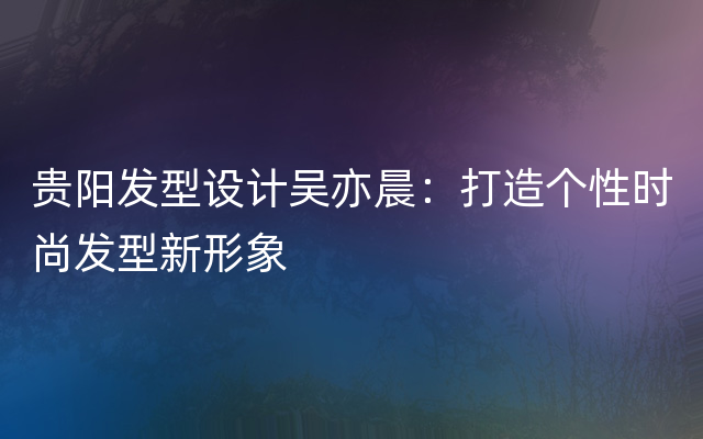 贵阳发型设计吴亦晨：打造个性时尚发型新形象