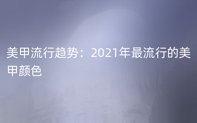 美甲流行趋势：2021年最流行的美甲颜色