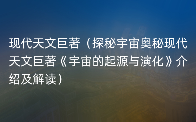 现代天文巨著（探秘宇宙奥秘现代天文巨著《宇宙的起源与演化》介绍及解读）