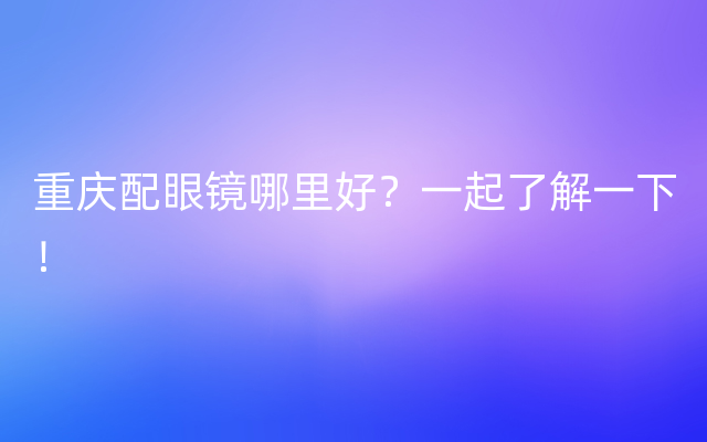 重庆配眼镜哪里好？一起了解一下！