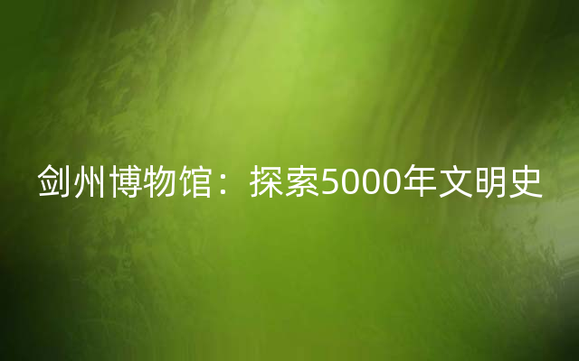 剑州博物馆：探索5000年文明史