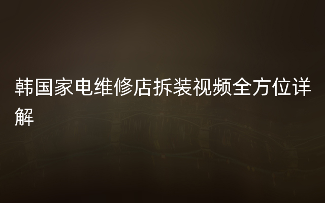 韩国家电维修店拆装视频全方位详解