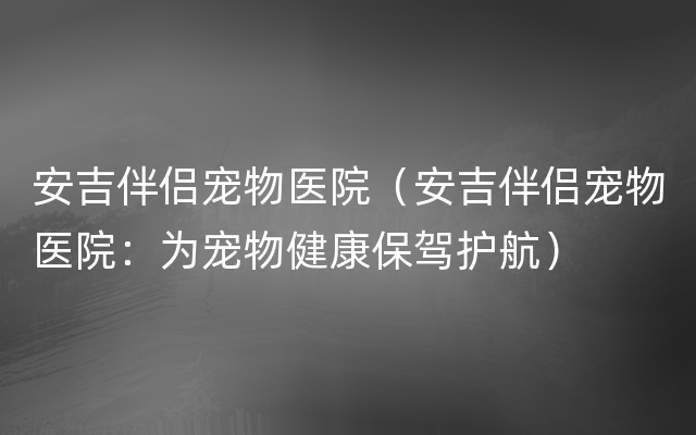 安吉伴侣宠物医院（安吉伴侣宠物医院：为宠物健康保驾护航）