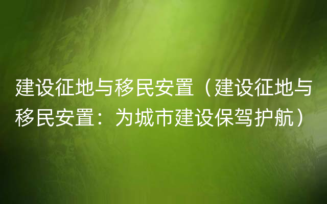 建设征地与移民安置（建设征地与移民安置：为城市建设保驾护航）