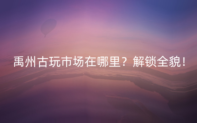 禹州古玩市场在哪里？解锁全貌！