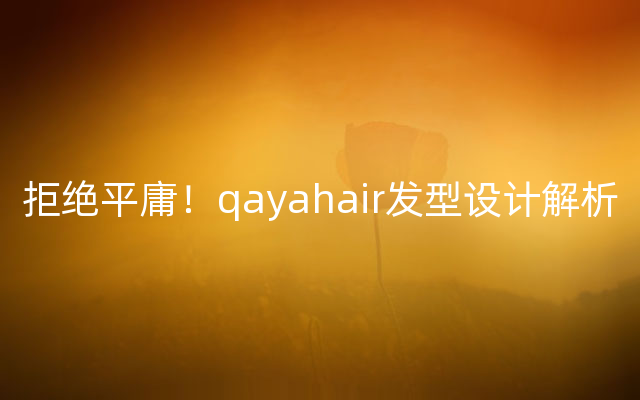 拒绝平庸！qayahair发型设计解析