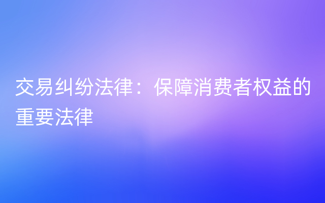 交易纠纷法律：保障消费者权益的重要法律