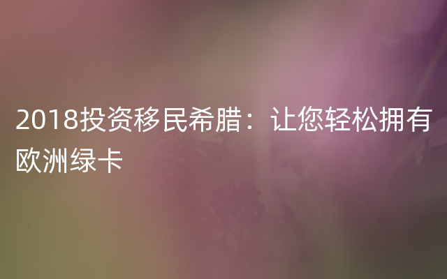 2018投资移民希腊：让您轻松拥有欧洲绿卡