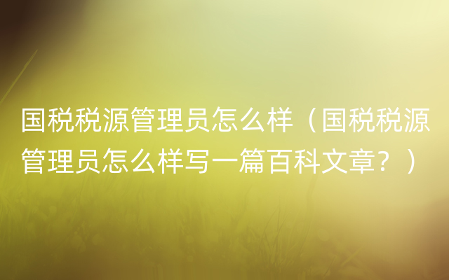 国税税源管理员怎么样（国税税源管理员怎么样写一篇百科文章？）