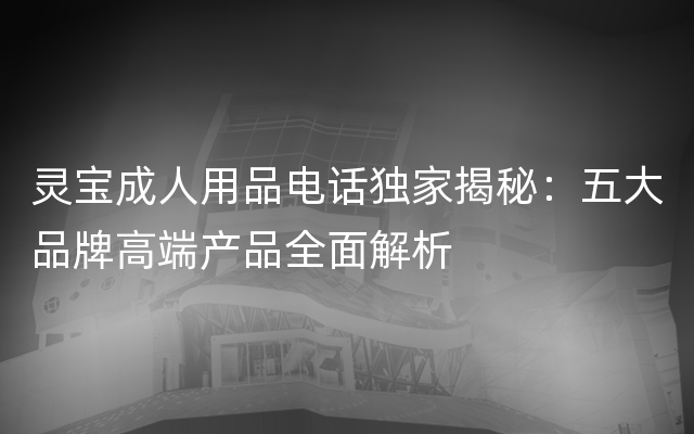 灵宝成人用品电话独家揭秘：五大品牌高端产品全面