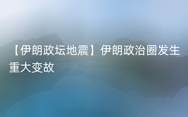 【伊朗政坛地震】伊朗政治圈发生重大变故