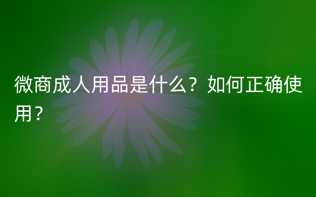 微商成人用品是什么？如何正确使用？