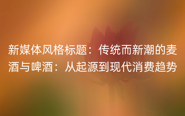 新媒体风格标题：传统而新潮的麦酒与啤酒：从起源到现代消费趋势