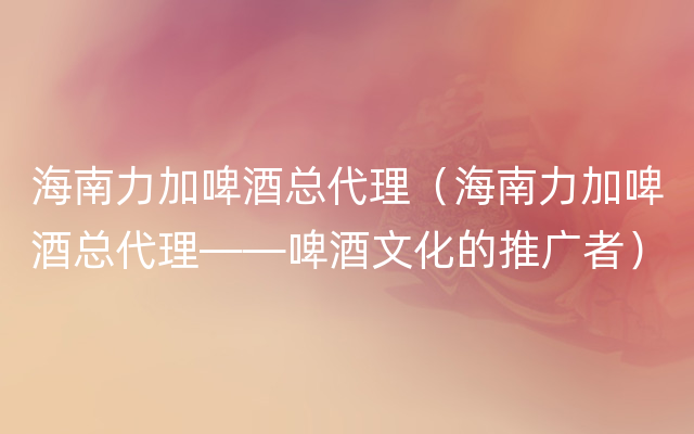 海南力加啤酒总代理（海南力加啤酒总代理——啤酒文化的推广者）