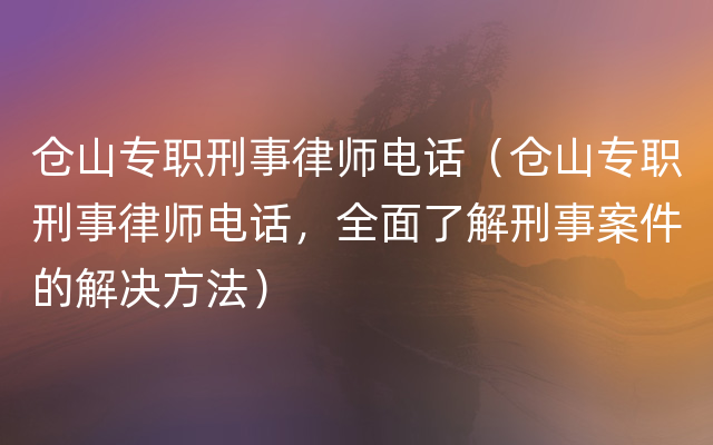 仓山专职刑事律师电话（仓山专职刑事律师电话，全面了解刑事案件的解决方法）