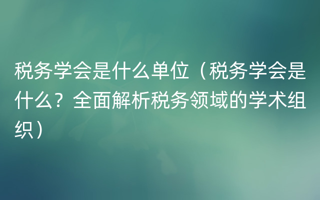 税务学会是什么单位（税务学会是什么？全面解析税务领域的学术组织）