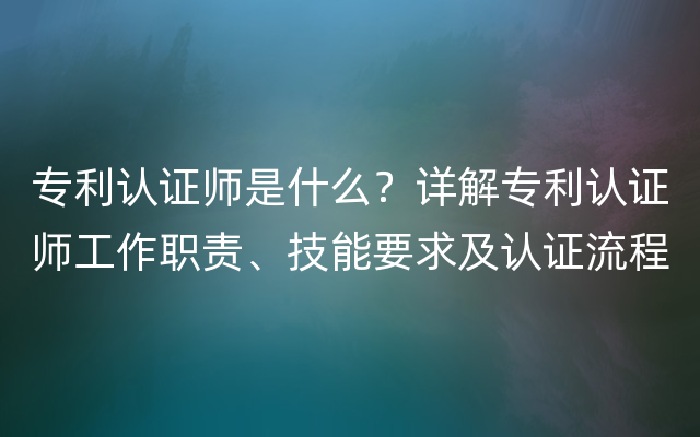 专利认证师是什么？详解专利认证师工作职责、技能要求及认证流程