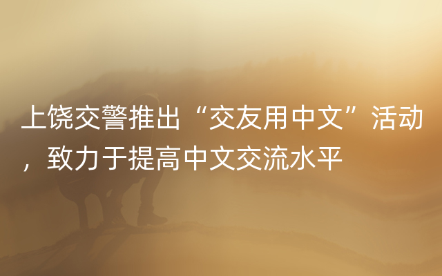 上饶交警推出“交友用中文”活动，致力于提高中文交流水平