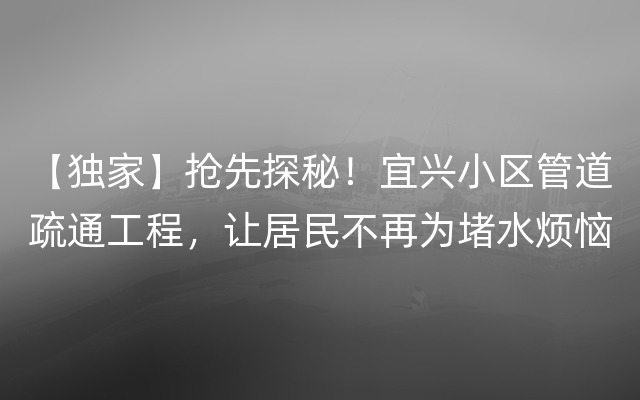 【独家】抢先探秘！宜兴小区管道疏通工程，让居民不再为堵水烦恼