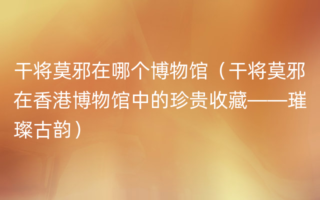 干将莫邪在哪个博物馆（干将莫邪在香港博物馆中的珍贵收藏——璀璨古韵）