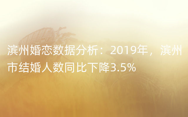 滨州婚恋数据分析：2019年，滨州市结婚人数同比下降3.5%