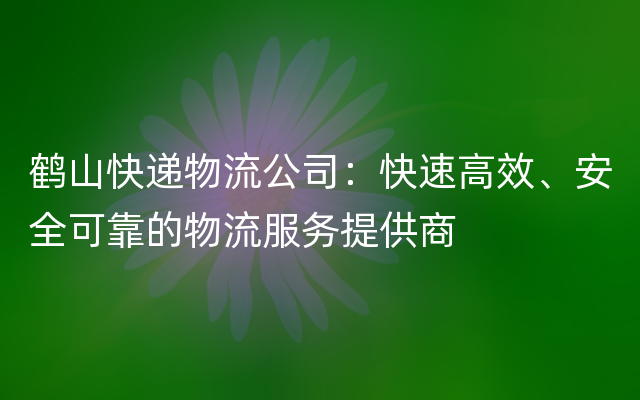 鹤山快递物流公司：快速高效、安全可靠的物流服务提供商