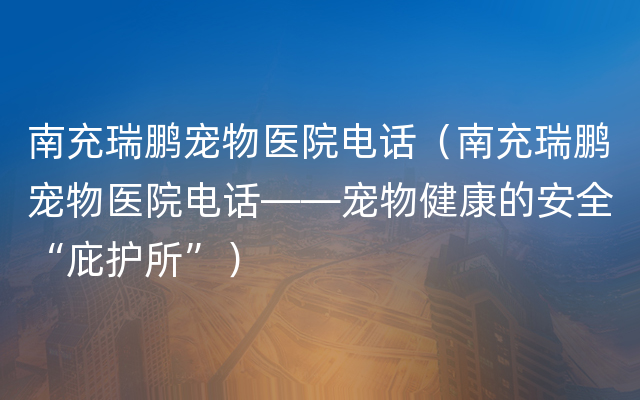 南充瑞鹏宠物医院电话（南充瑞鹏宠物医院电话——宠物健康的安全“庇护所”）