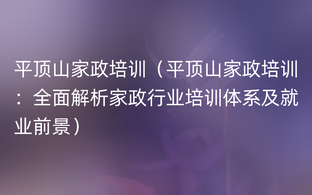 平顶山家政培训（平顶山家政培训：全面解析家政行业培训体系及就业前景）