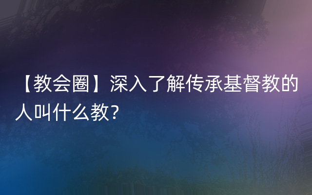 【教会圈】深入了解传承基督教的人叫什么教？