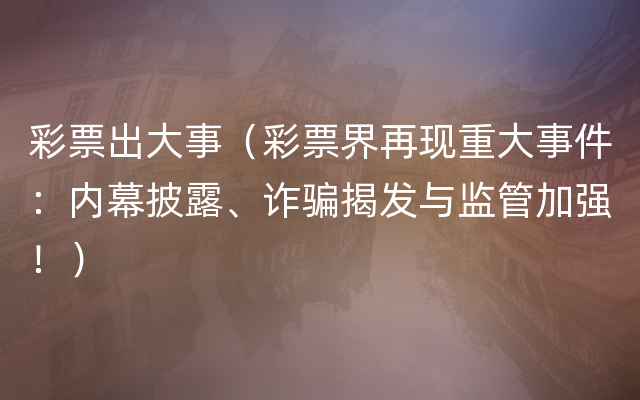 彩票出大事（彩票界再现重大事件：内幕披露、诈骗揭发与监管加强！）