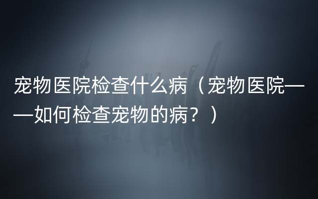 宠物医院检查什么病（宠物医院——如何检查宠物的病？）