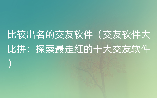 比较出名的交友软件（交友软件大比拼：探索最走红的十大交友软件）