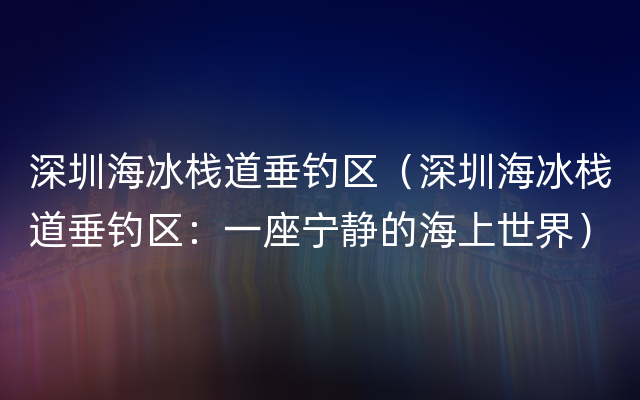 深圳海冰栈道垂钓区（深圳海冰栈道垂钓区：一座宁静的海上世界）