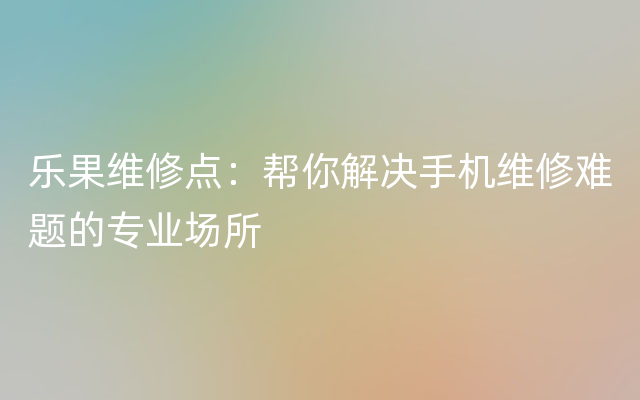 乐果维修点：帮你解决手机维修难题的专业场所