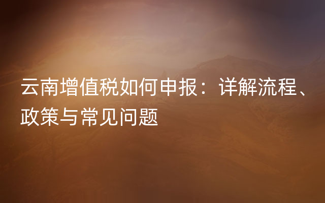 云南增值税如何申报：详解流程、政策与常见问题