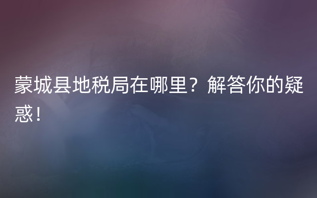 蒙城县地税局在哪里？解答你的疑惑！