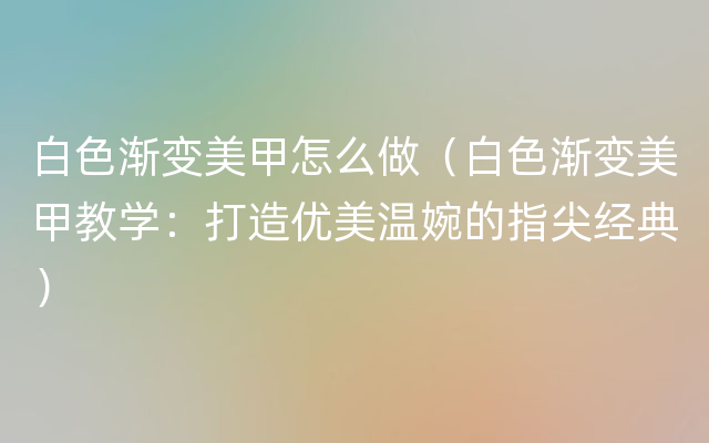 白色渐变美甲怎么做（白色渐变美甲教学：打造优美温婉的指尖经典）