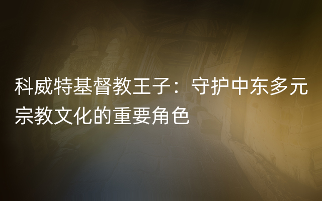 科威特基督教王子：守护中东多元宗教文化的重要角色