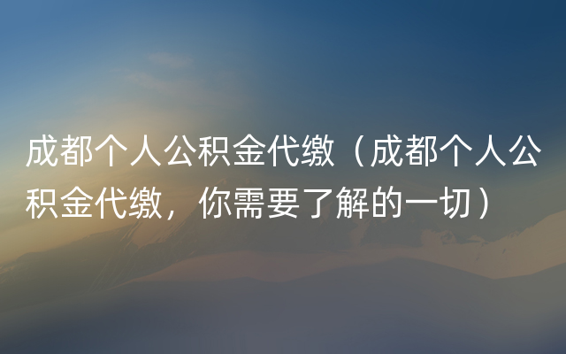 成都个人公积金代缴（成都个人公积金代缴，你需要了解的一切）