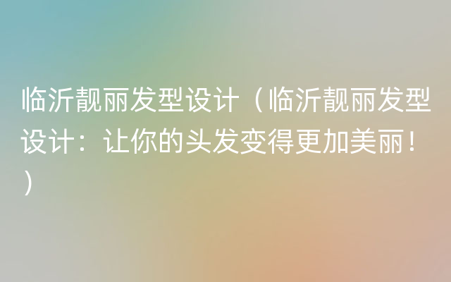 临沂靓丽发型设计（临沂靓丽发型设计：让你的头发变得更加美丽！）