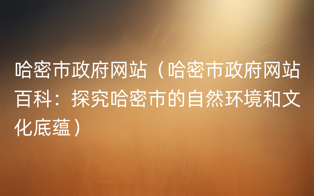 哈密市政府网站（哈密市政府网站百科：探究哈密市的自然环境和文化底蕴）