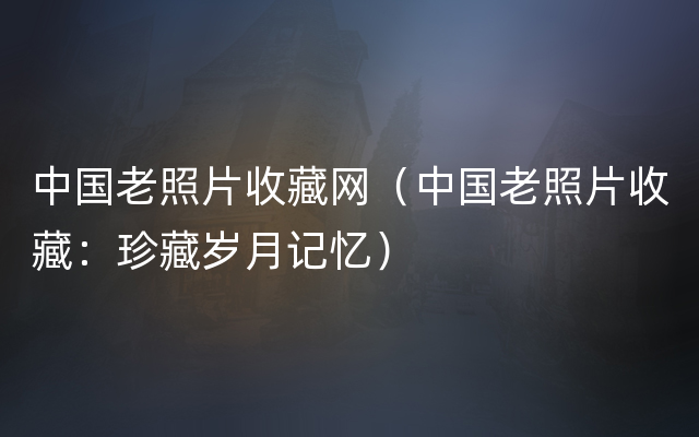 中国老照片收藏网（中国老照片收藏：珍藏岁月记忆