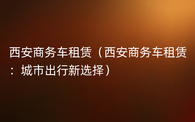 西安商务车租赁（西安商务车租赁：城市出行新选择）
