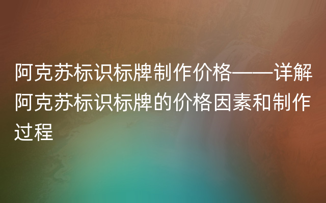 阿克苏标识标牌制作价格——详解阿克苏标识标牌的价格因素和制作过程